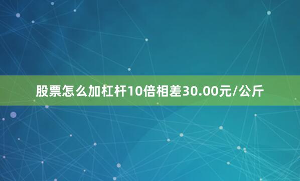 股票怎么加杠杆10倍相差30.00元/公斤